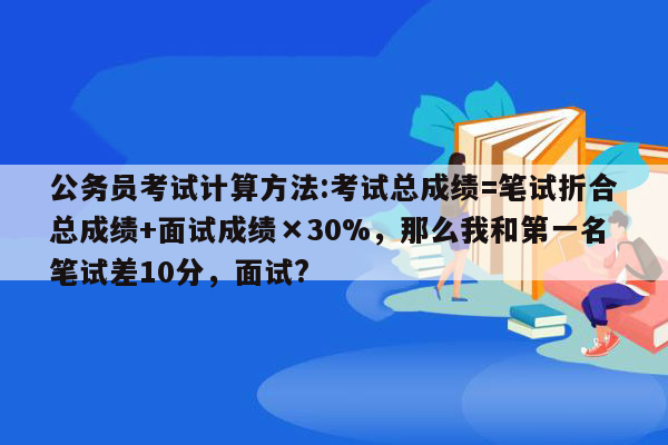 公务员考试计算方法:考试总成绩=笔试折合总成绩+面试成绩×30%，那么我和第一名笔试差10分，面试?