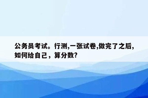 公务员考试。行测,一张试卷,做完了之后,如何给自己，算分数?