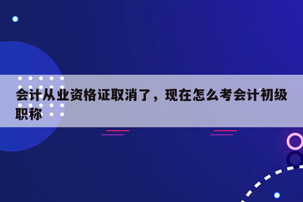 会计从业资格证取消了，现在怎么考会计初级职称