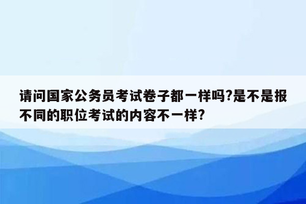 请问国家公务员考试卷子都一样吗?是不是报不同的职位考试的内容不一样?