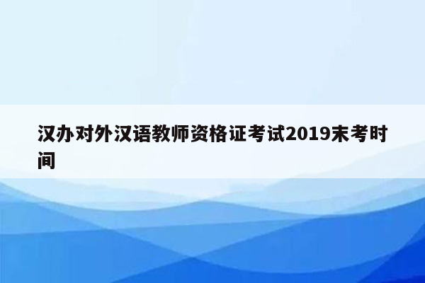 汉办对外汉语教师资格证考试2019末考时间