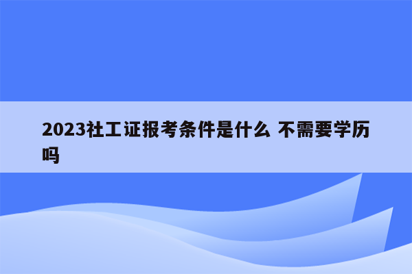 2023社工证报考条件是什么 不需要学历吗