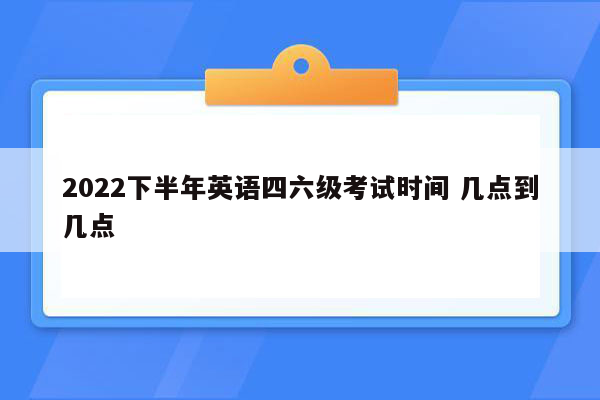 2022下半年英语四六级考试时间 几点到几点