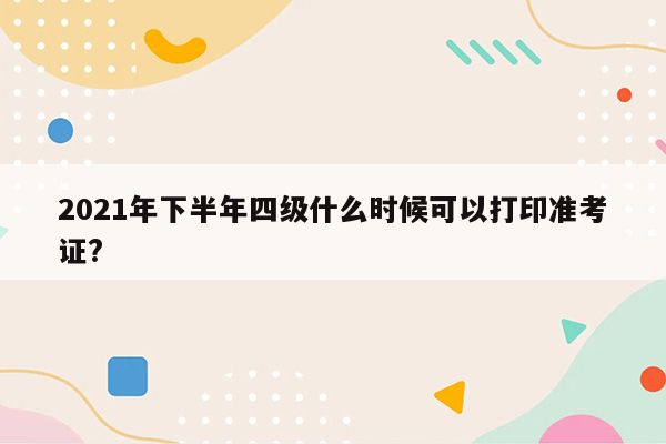 2021年下半年四级什么时候可以打印准考证?