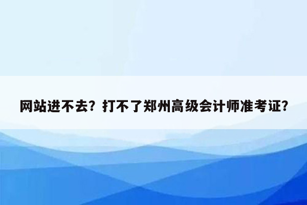 网站进不去？打不了郑州高级会计师准考证？