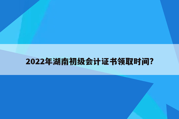 2022年湖南初级会计证书领取时间?