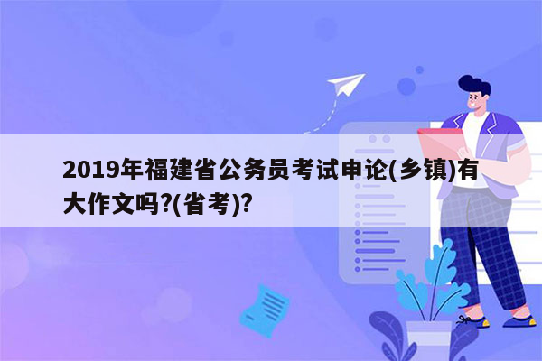 2019年福建省公务员考试申论(乡镇)有大作文吗?(省考)?