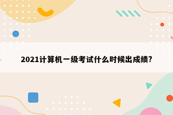 2021计算机一级考试什么时候出成绩?