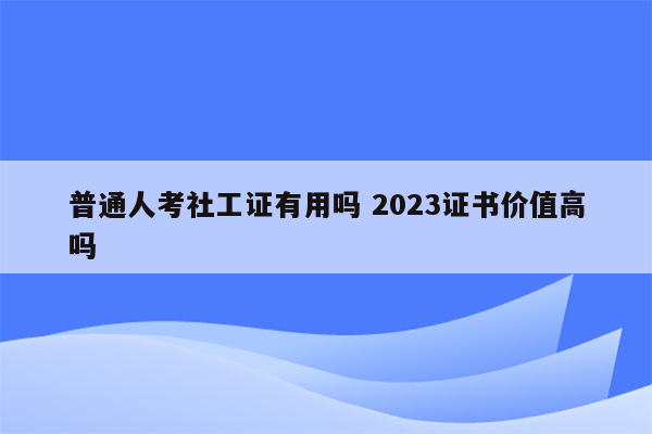 普通人考社工证有用吗 2023证书价值高吗