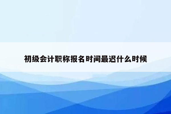 初级会计职称报名时间最迟什么时候