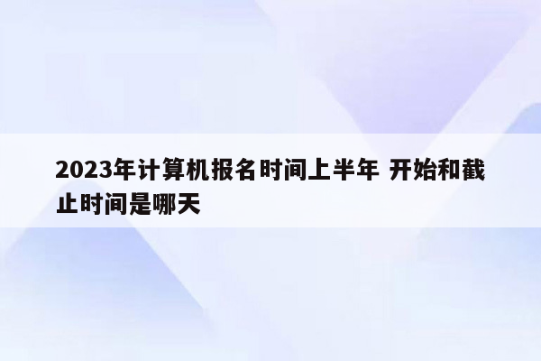 2023年计算机报名时间上半年 开始和截止时间是哪天