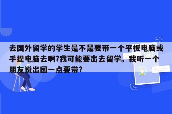 去国外留学的学生是不是要带一个平板电脑或手提电脑去啊?我可能要出去留学。我听一个朋友说出国一点要带?