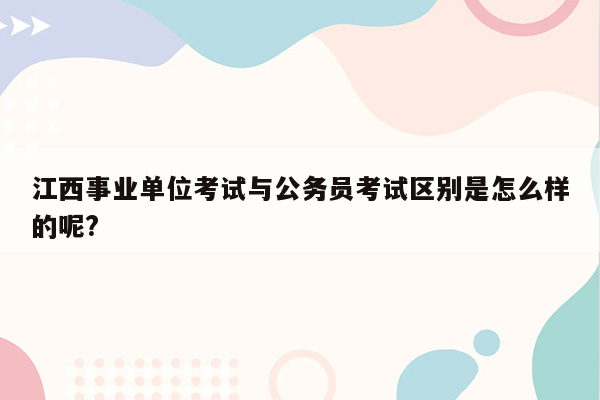 江西事业单位考试与公务员考试区别是怎么样的呢?