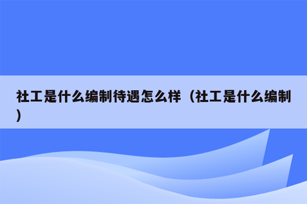 社工是什么编制待遇怎么样（社工是什么编制）