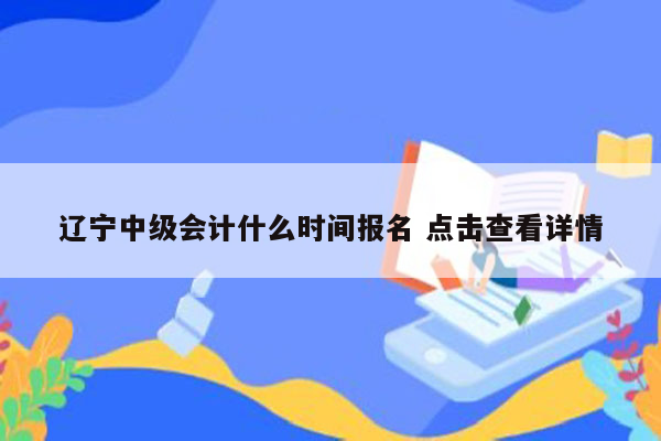 辽宁中级会计什么时间报名 点击查看详情