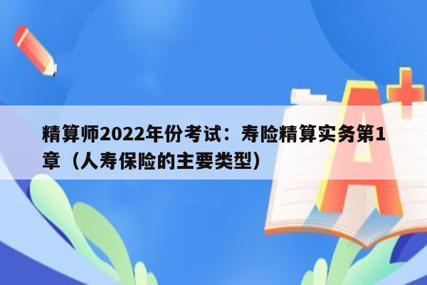 精算师2022年份考试：寿险精算实务第1章（人寿保险的主要类型）