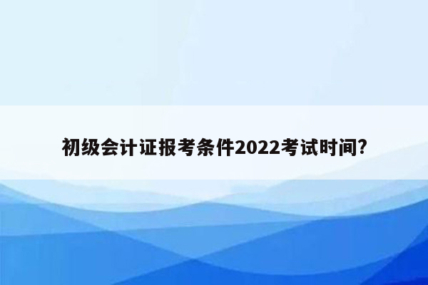 初级会计证报考条件2022考试时间?