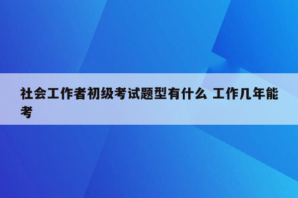 社会工作者初级考试题型有什么 工作几年能考