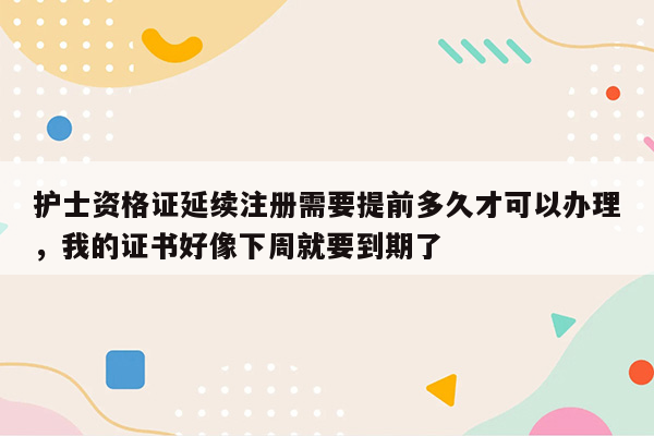 护士资格证延续注册需要提前多久才可以办理，我的证书好像下周就要到期了