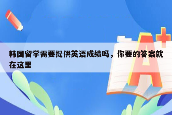 韩国留学需要提供英语成绩吗，你要的答案就在这里