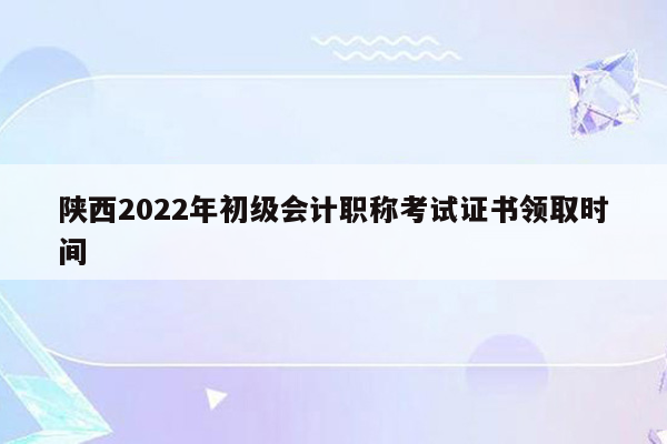 陕西2022年初级会计职称考试证书领取时间