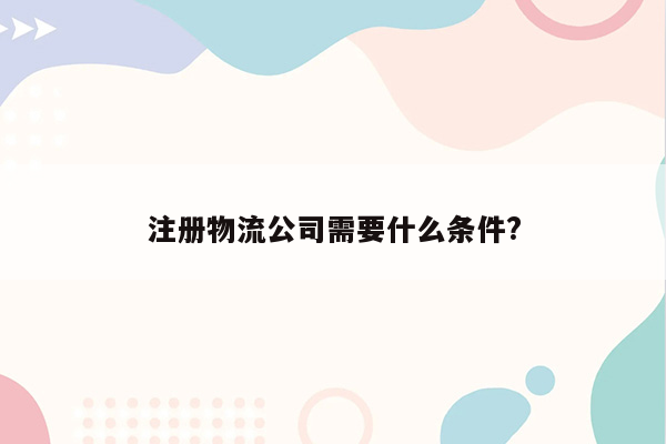 注册物流公司需要什么条件?