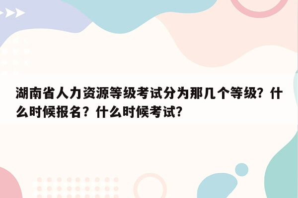 湖南省人力资源等级考试分为那几个等级？什么时候报名？什么时候考试？