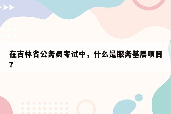 在吉林省公务员考试中，什么是服务基层项目?