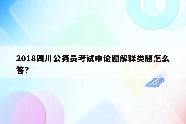 2018四川公务员考试申论题解释类题怎么答?