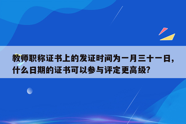 教师职称证书上的发证时间为一月三十一日,什么日期的证书可以参与评定更高级?