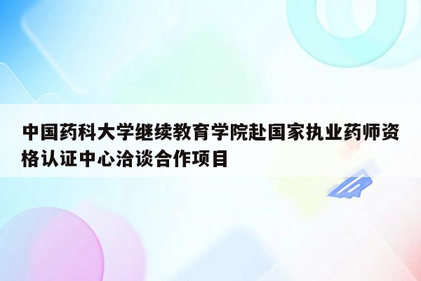 中国药科大学继续教育学院赴国家执业药师资格认证中心洽谈合作项目