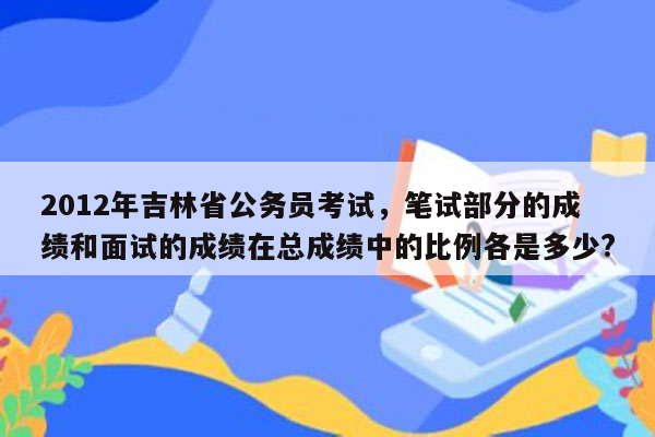 2012年吉林省公务员考试，笔试部分的成绩和面试的成绩在总成绩中的比例各是多少?