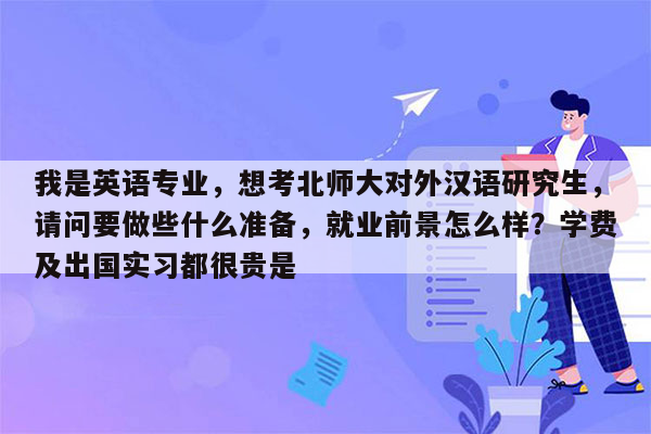 我是英语专业，想考北师大对外汉语研究生，请问要做些什么准备，就业前景怎么样？学费及出国实习都很贵是