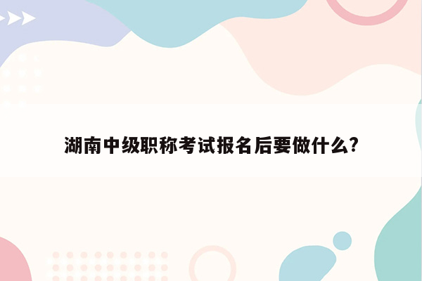 湖南中级职称考试报名后要做什么?