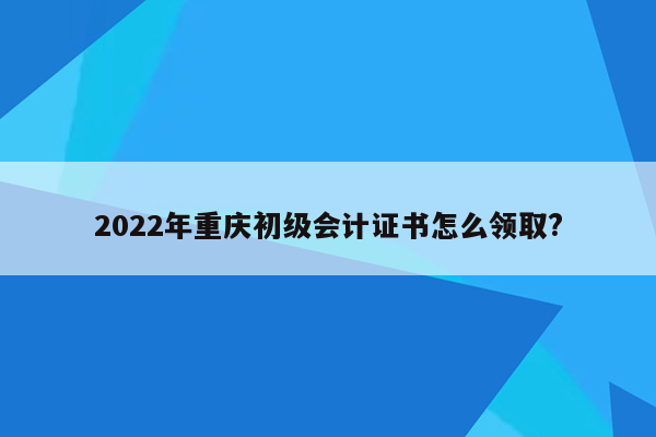 2022年重庆初级会计证书怎么领取?