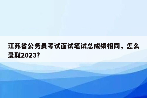 江苏省公务员考试面试笔试总成绩相同，怎么录取2023?