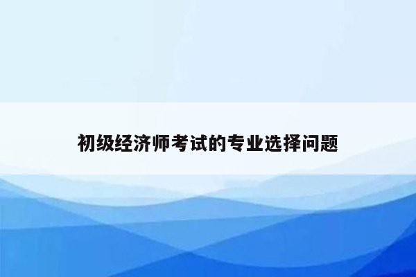 初级经济师考试的专业选择问题