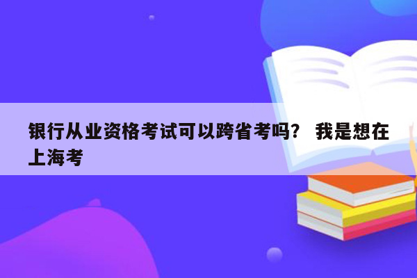 银行从业资格考试可以跨省考吗？ 我是想在上海考