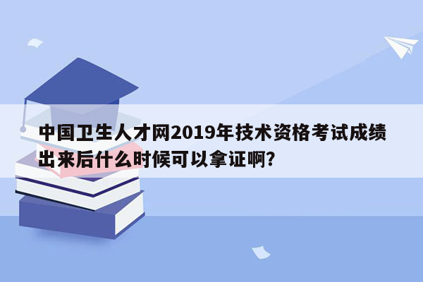 中国卫生人才网2019年技术资格考试成绩出来后什么时候可以拿证啊？