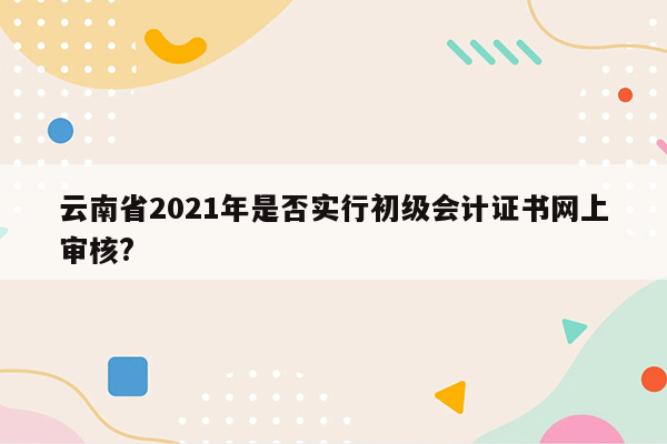 云南省2021年是否实行初级会计证书网上审核?