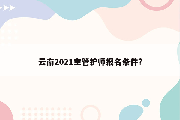 云南2021主管护师报名条件?