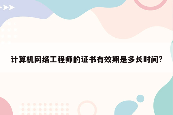 计算机网络工程师的证书有效期是多长时间?