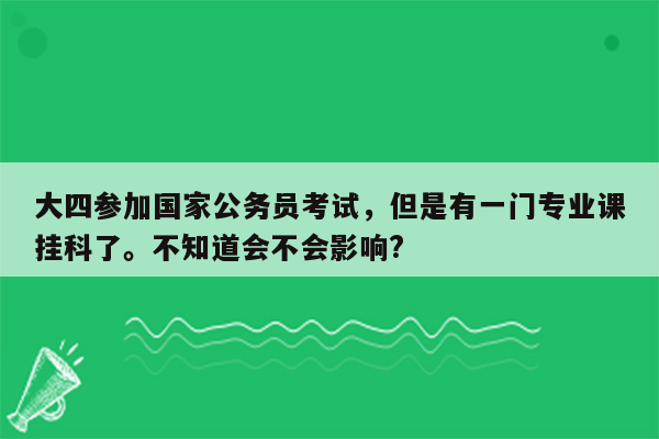 大四参加国家公务员考试，但是有一门专业课挂科了。不知道会不会影响?