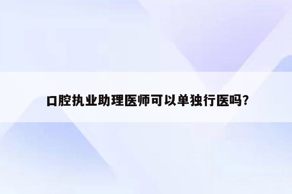 口腔执业助理医师可以单独行医吗？