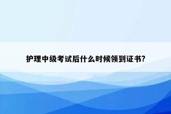 护理中级考试后什么时候领到证书?