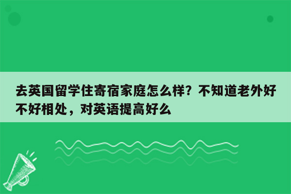 去英国留学住寄宿家庭怎么样？不知道老外好不好相处，对英语提高好么