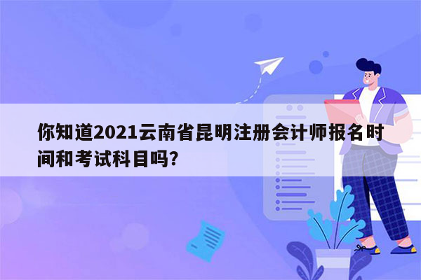 你知道2021云南省昆明注册会计师报名时间和考试科目吗？