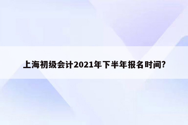 上海初级会计2021年下半年报名时间?