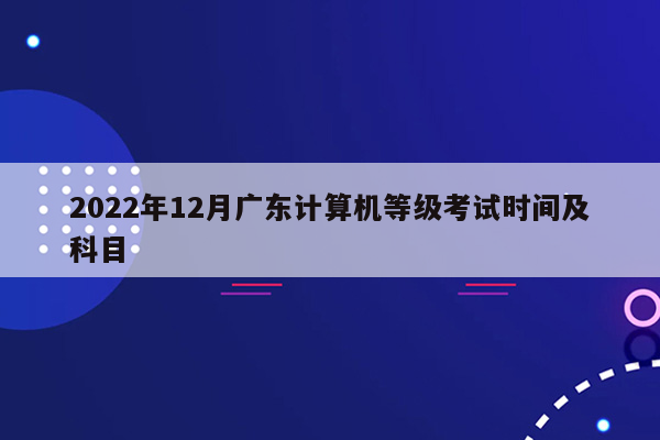 2022年12月广东计算机等级考试时间及科目