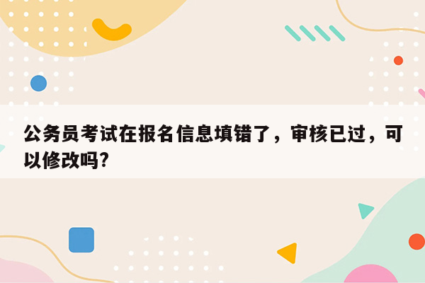 公务员考试在报名信息填错了，审核已过，可以修改吗?